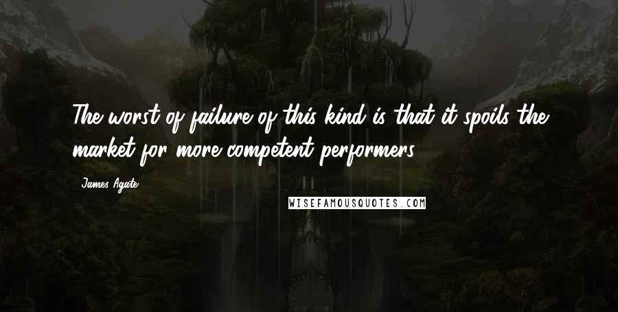 James Agate quotes: The worst of failure of this kind is that it spoils the market for more competent performers.