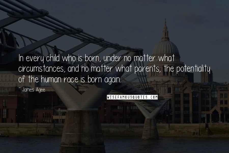 James Agee quotes: In every child who is born, under no matter what circumstances, and no matter what parents, the potentiality of the human race is born again.