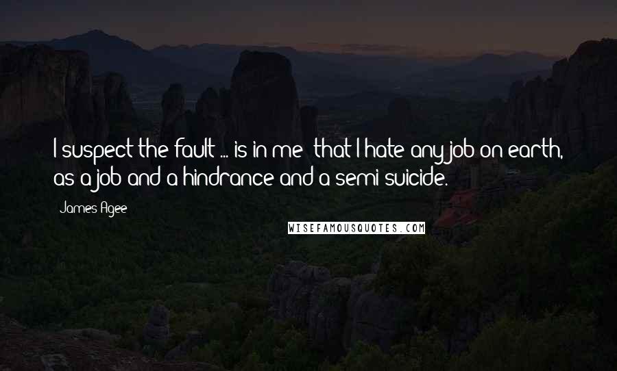 James Agee quotes: I suspect the fault ... is in me: that I hate any job on earth, as a job and a hindrance and a semi-suicide. James Agee quotes: I suspect the fault ... is in me: that I hate any job on earth, as a job and a hindrance and a semi-suicide.