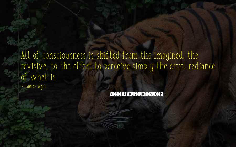 James Agee quotes: All of consciousness is shifted from the imagined, the revisive, to the effort to perceive simply the cruel radiance of what is James Agee quotes: All of consciousness is shifted from the imagined, the revisive, to the effort to perceive simply the cruel radiance of what is