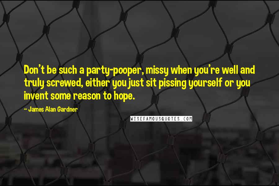 James Alan Gardner quotes: Don't be such a party-pooper, missy when you're well and truly screwed, either you just sit pissing yourself or you invent some reason to hope.