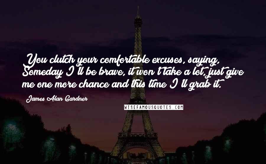 James Alan Gardner quotes: You clutch your comfortable excuses, saying, Someday I'll be brave, it won't take a lot, just give me one more chance and this time I'll grab it.