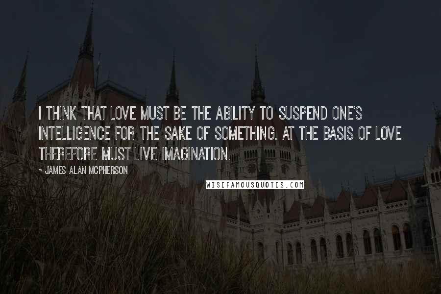 James Alan McPherson quotes: I think that love must be the ability to suspend one's intelligence for the sake of something. At the basis of love therefore must live imagination. James Alan McPherson quotes: I think that love must be the ability to suspend one's intelligence for the sake of something. At the basis of love therefore must live imagination.