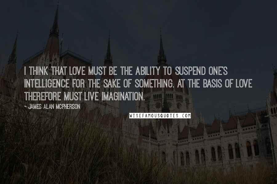 James Alan McPherson quotes: I think that love must be the ability to suspend one's intelligence for the sake of something. At the basis of love therefore must live imagination.