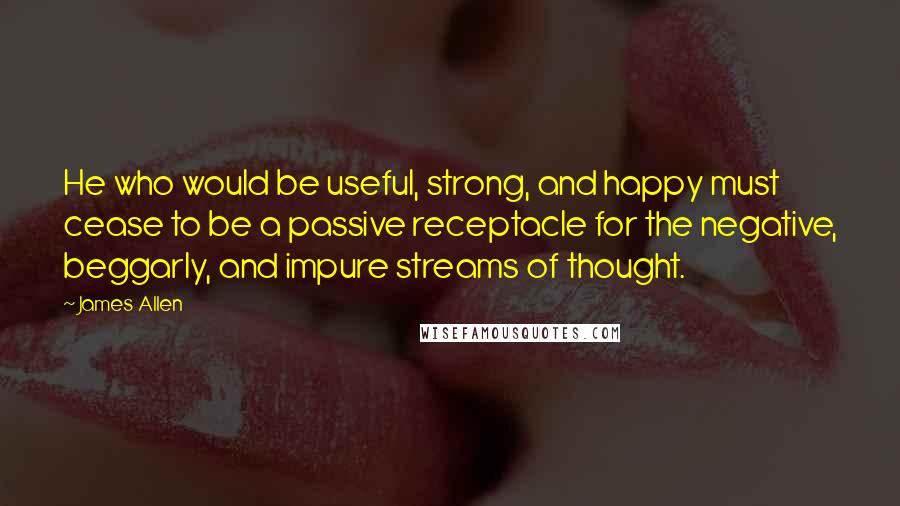 James Allen quotes: He who would be useful, strong, and happy must cease to be a passive receptacle for the negative, beggarly, and impure streams of thought.