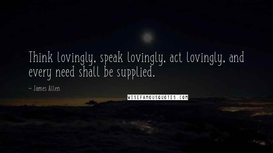 James Allen quotes: Think lovingly, speak lovingly, act lovingly, and every need shall be supplied.