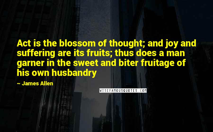 James Allen quotes: Act is the blossom of thought; and joy and suffering are its fruits; thus does a man garner in the sweet and biter fruitage of his own husbandry