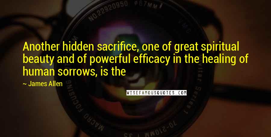 James Allen quotes: Another hidden sacrifice, one of great spiritual beauty and of powerful efficacy in the healing of human sorrows, is the