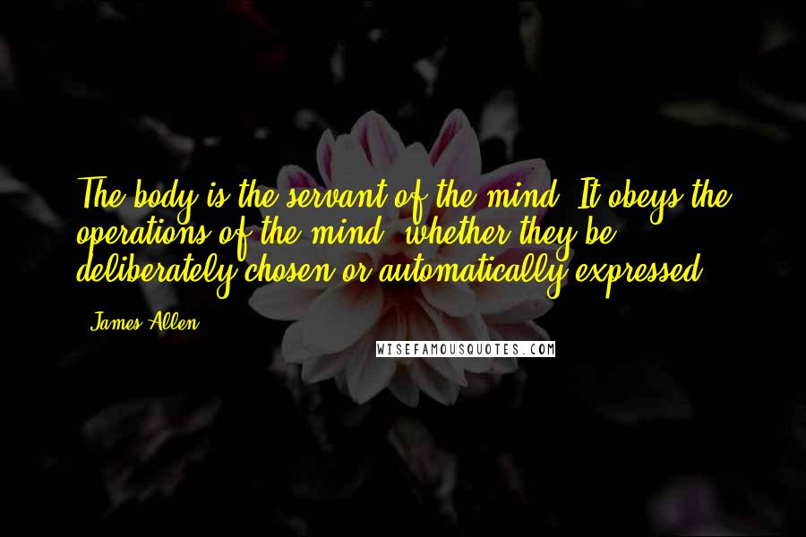 James Allen quotes: The body is the servant of the mind. It obeys the operations of the mind, whether they be deliberately chosen or automatically expressed.