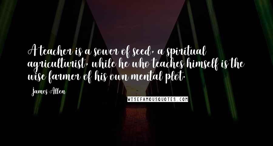 James Allen quotes: A teacher is a sower of seed, a spiritual agriculturist, while he who teaches himself is the wise farmer of his own mental plot.