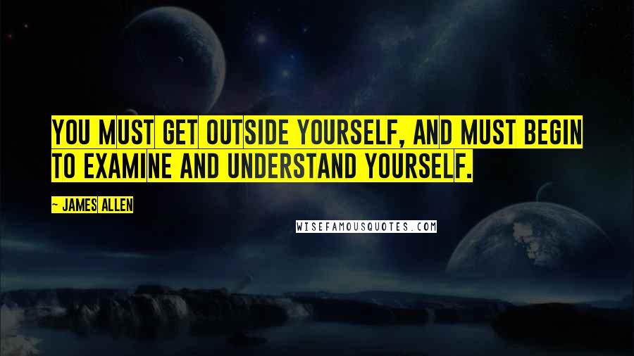 James Allen quotes: You must get outside yourself, and must begin to examine and understand yourself.