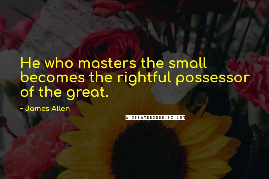 James Allen quotes: He who masters the small becomes the rightful possessor of the great.