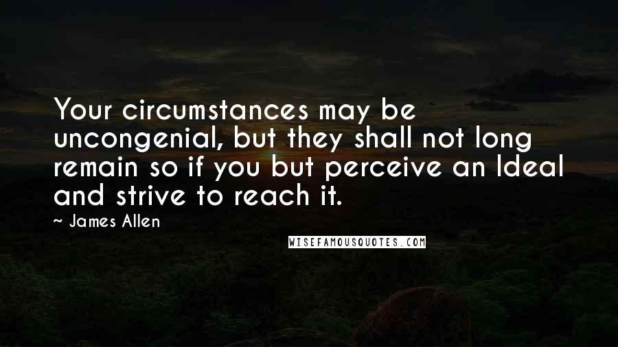 James Allen quotes: Your circumstances may be uncongenial, but they shall not long remain so if you but perceive an Ideal and strive to reach it.