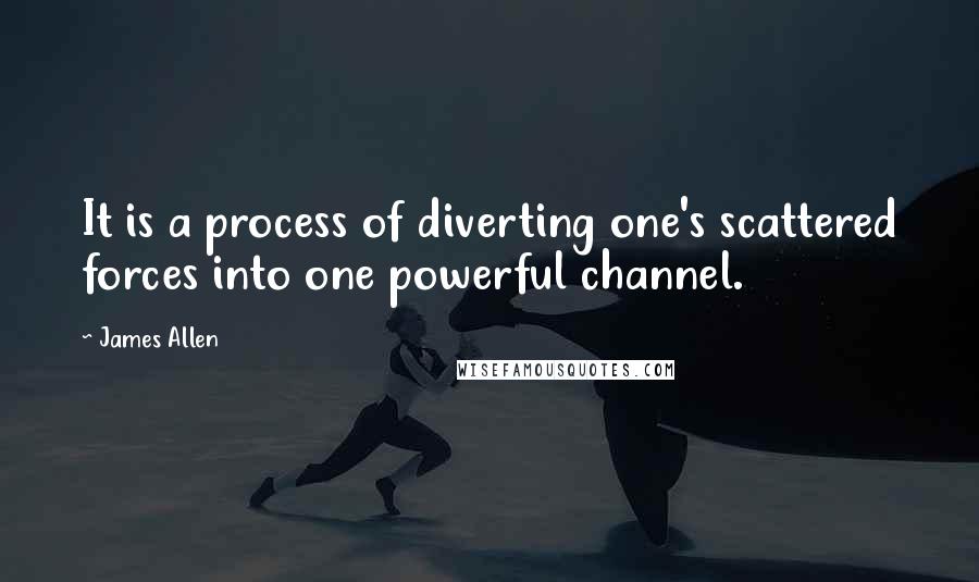 James Allen quotes: It is a process of diverting one's scattered forces into one powerful channel.