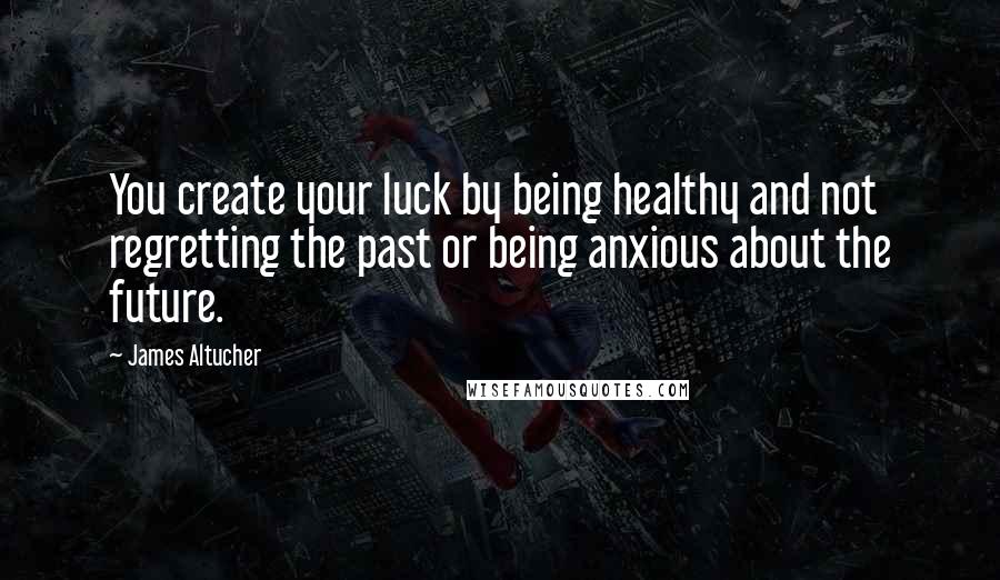 James Altucher quotes: You create your luck by being healthy and not regretting the past or being anxious about the future.