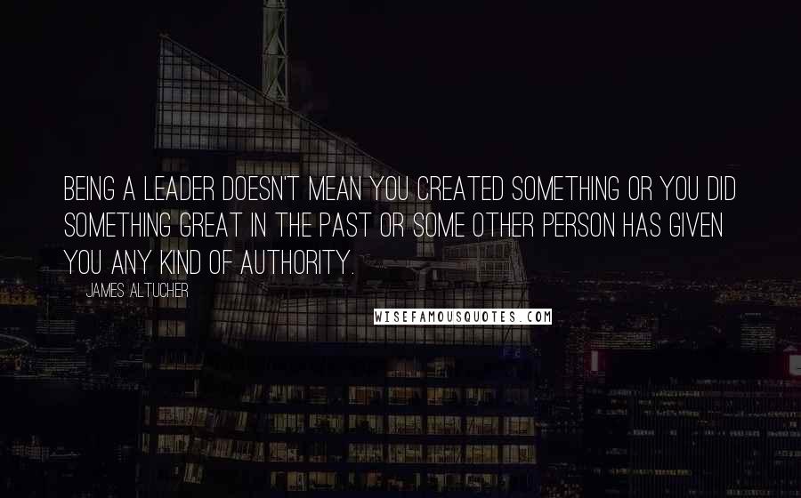 James Altucher quotes: Being a leader doesn't mean you created something or you did something great in the past or some other person has given you any kind of authority.