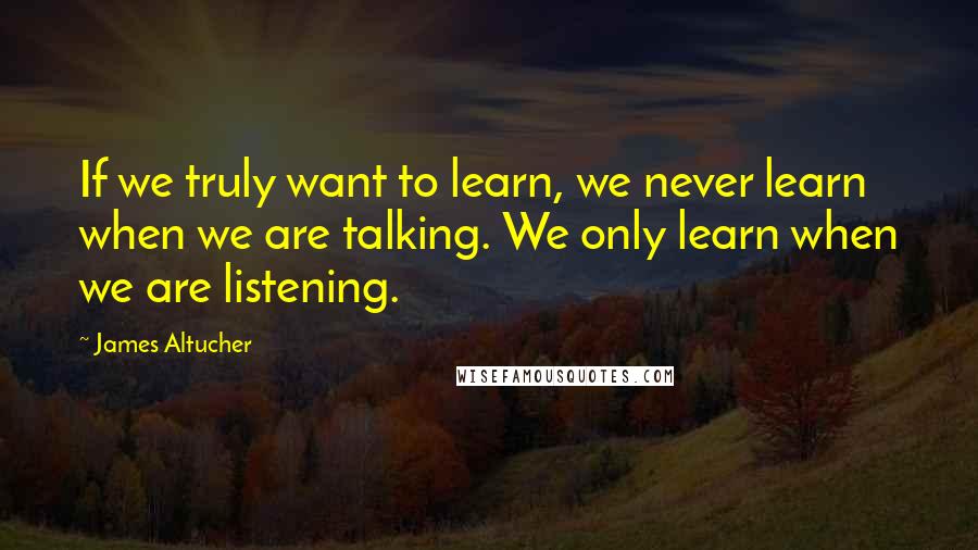 James Altucher quotes: If we truly want to learn, we never learn when we are talking. We only learn when we are listening.