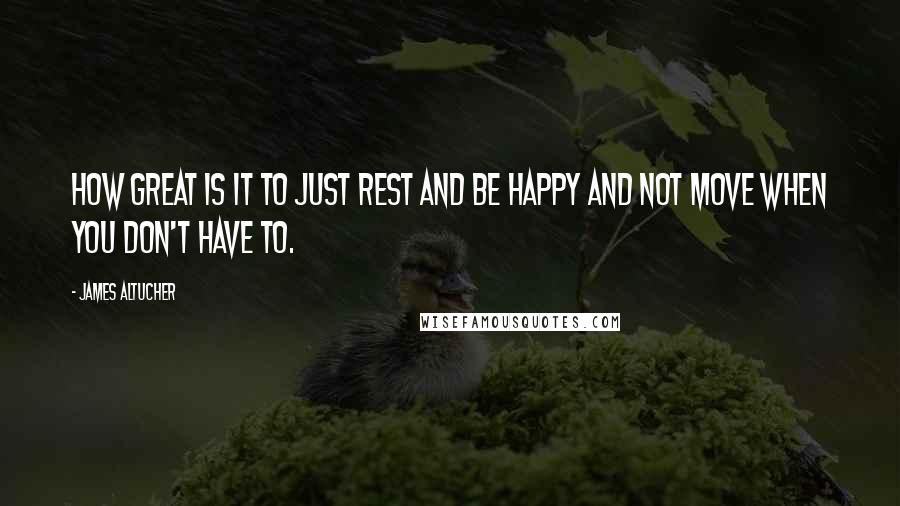 James Altucher quotes: How great is it to just rest and be happy and not move when you don't have to.