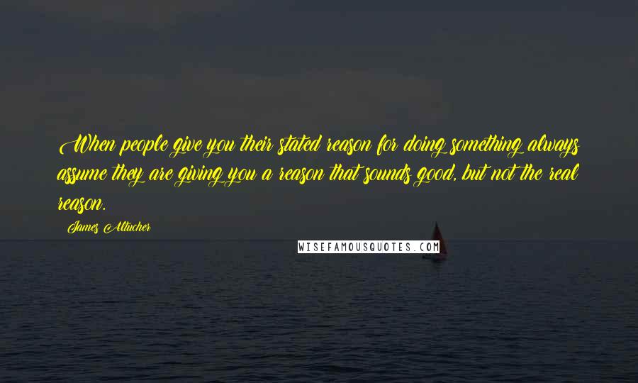 James Altucher quotes: When people give you their stated reason for doing something always assume they are giving you a reason that sounds good, but not the real reason.