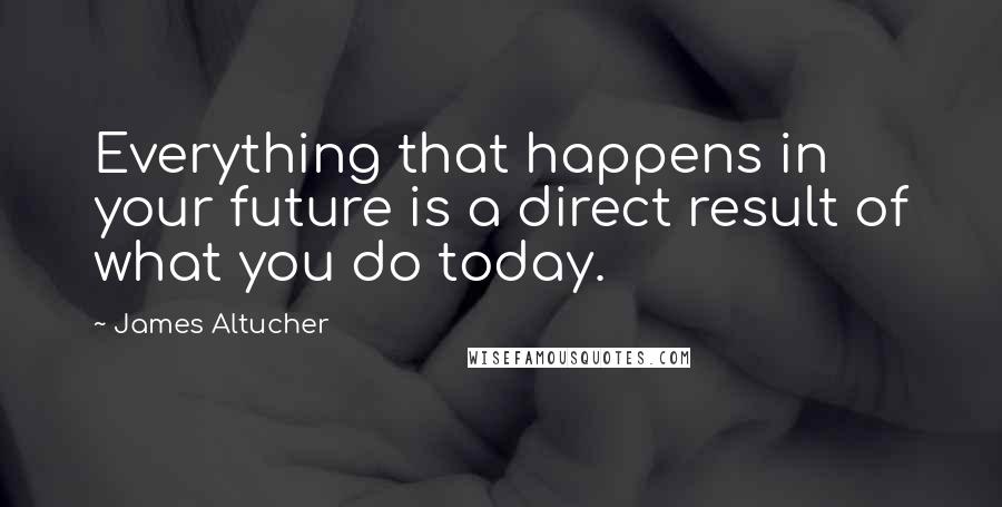 James Altucher quotes: Everything that happens in your future is a direct result of what you do today.