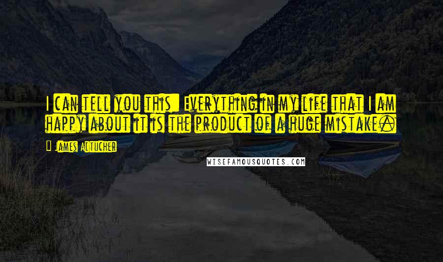 James Altucher quotes: I can tell you this: Everything in my life that I am happy about it is the product of a huge mistake.