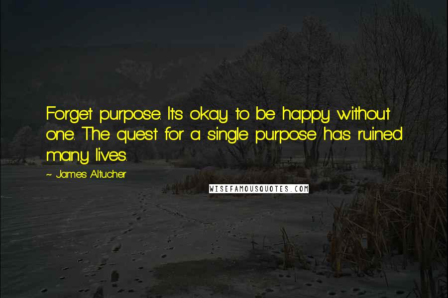 James Altucher quotes: Forget purpose. It's okay to be happy without one. The quest for a single purpose has ruined many lives.