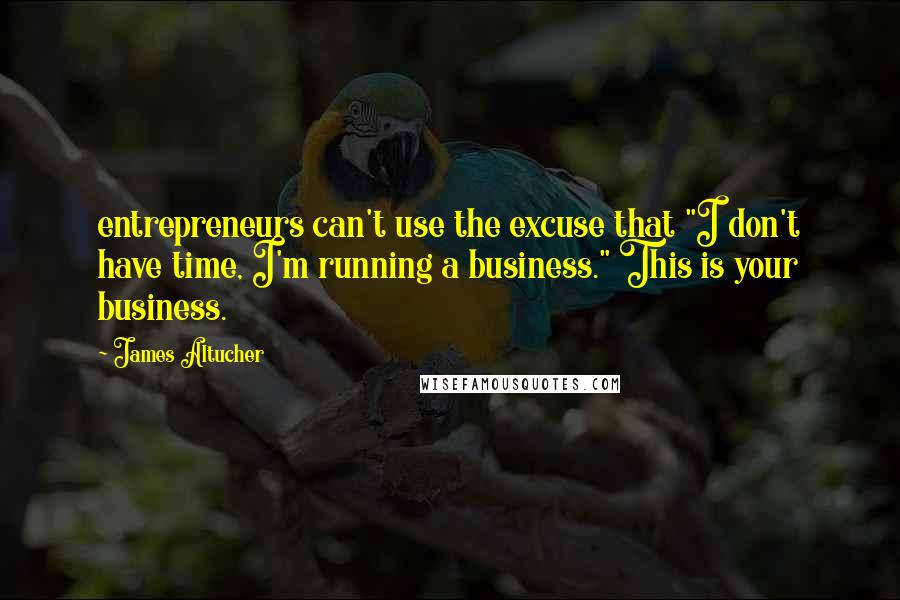 James Altucher quotes: entrepreneurs can't use the excuse that "I don't have time, I'm running a business." This is your business.