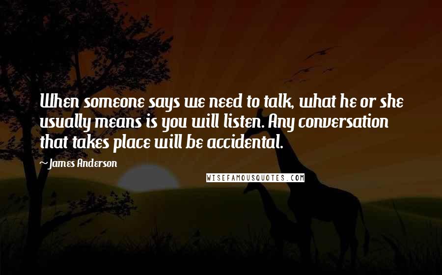 James Anderson quotes: When someone says we need to talk, what he or she usually means is you will listen. Any conversation that takes place will be accidental. James Anderson quotes: When someone says we need to talk, what he or she usually means is you will listen. Any conversation that takes place will be accidental.