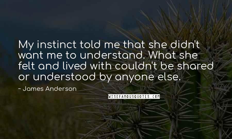 James Anderson quotes: My instinct told me that she didn't want me to understand. What she felt and lived with couldn't be shared or understood by anyone else. James Anderson quotes: My instinct told me that she didn't want me to understand. What she felt and lived with couldn't be shared or understood by anyone else.