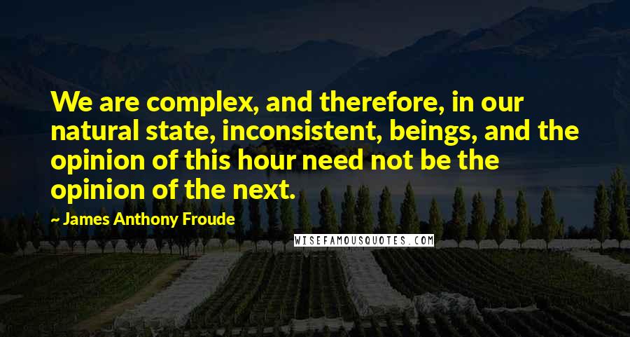 James Anthony Froude quotes: We are complex, and therefore, in our natural state, inconsistent, beings, and the opinion of this hour need not be the opinion of the next. James Anthony Froude quotes: We are complex, and therefore, in our natural state, inconsistent, beings, and the opinion of this hour need not be the opinion of the next.