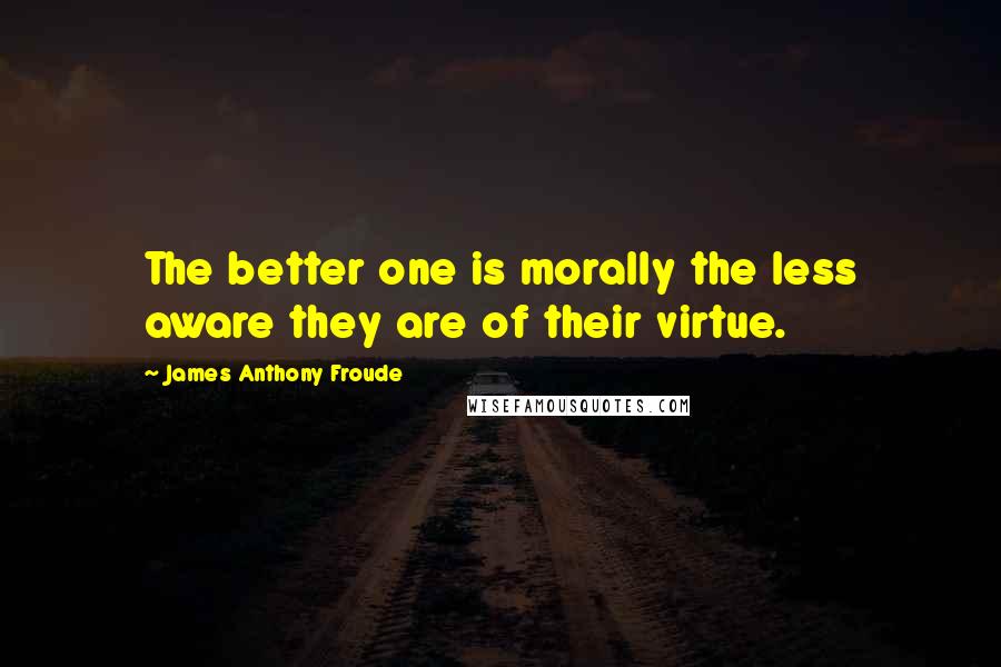 James Anthony Froude quotes: The better one is morally the less aware they are of their virtue.