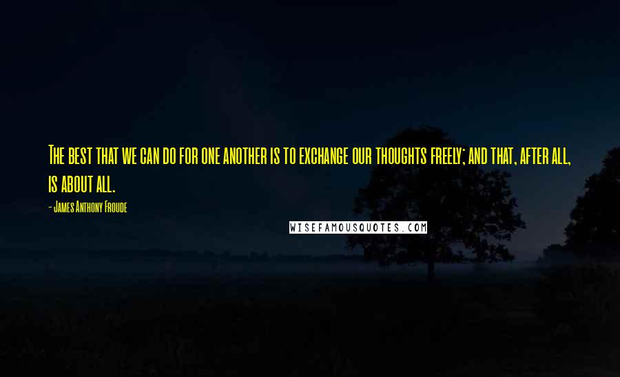James Anthony Froude quotes: The best that we can do for one another is to exchange our thoughts freely; and that, after all, is about all. James Anthony Froude quotes: The best that we can do for one another is to exchange our thoughts freely; and that, after all, is about all.