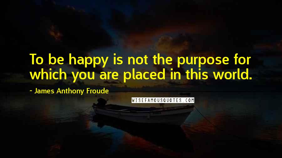 James Anthony Froude quotes: To be happy is not the purpose for which you are placed in this world.