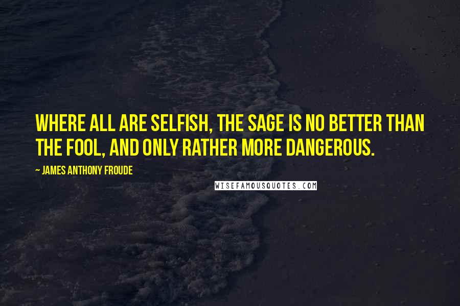 James Anthony Froude quotes: Where all are selfish, the sage is no better than the fool, and only rather more dangerous.