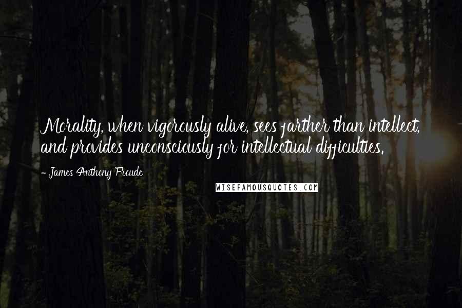 James Anthony Froude quotes: Morality, when vigorously alive, sees farther than intellect, and provides unconsciously for intellectual difficulties.