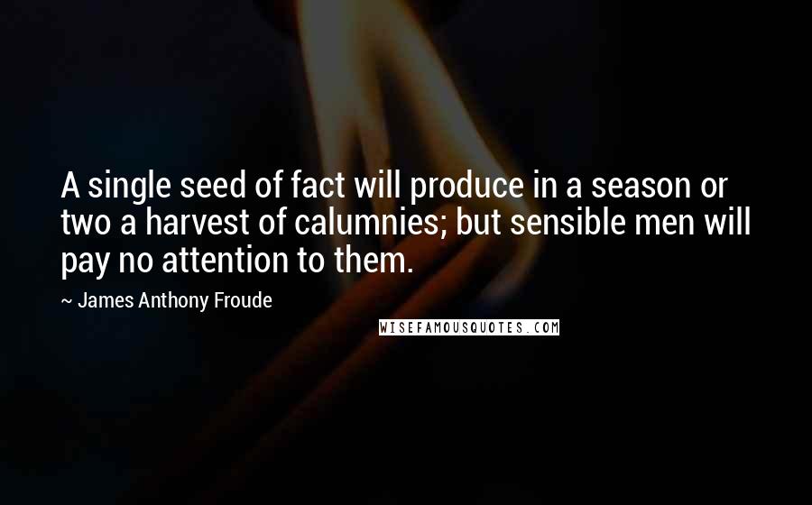 James Anthony Froude quotes: A single seed of fact will produce in a season or two a harvest of calumnies; but sensible men will pay no attention to them. James Anthony Froude quotes: A single seed of fact will produce in a season or two a harvest of calumnies; but sensible men will pay no attention to them.