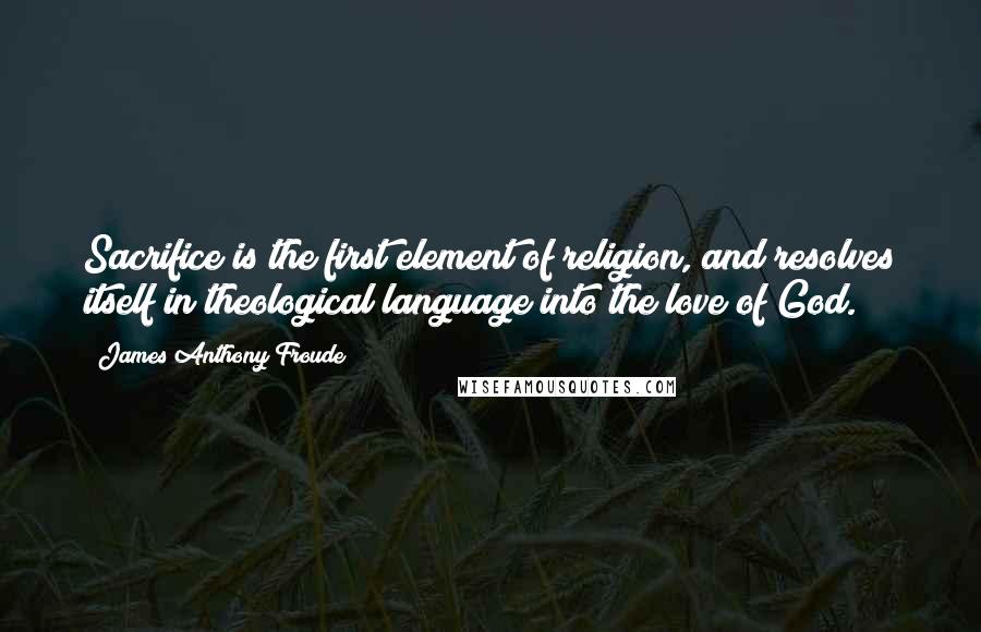 James Anthony Froude quotes: Sacrifice is the first element of religion, and resolves itself in theological language into the love of God. James Anthony Froude quotes: Sacrifice is the first element of religion, and resolves itself in theological language into the love of God.