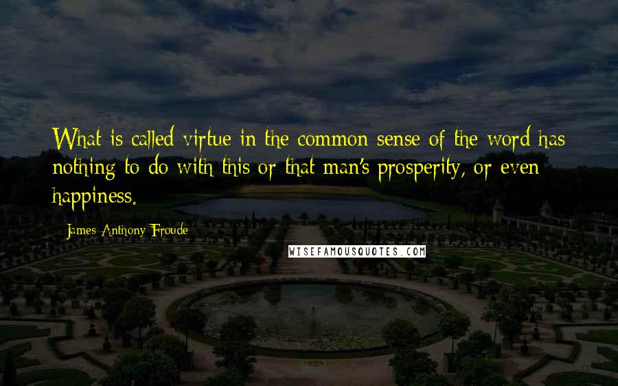 James Anthony Froude quotes: What is called virtue in the common sense of the word has nothing to do with this or that man's prosperity, or even happiness.
