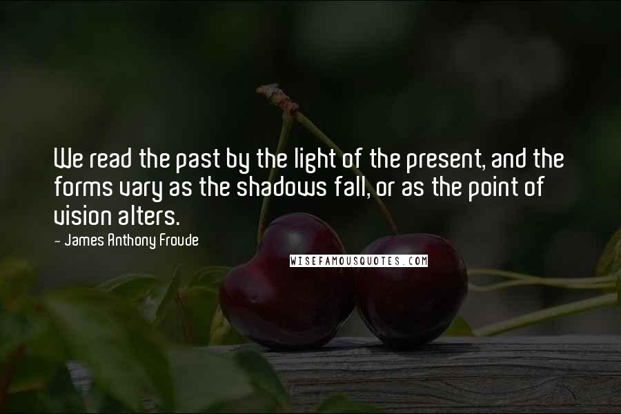James Anthony Froude quotes: We read the past by the light of the present, and the forms vary as the shadows fall, or as the point of vision alters. James Anthony Froude quotes: We read the past by the light of the present, and the forms vary as the shadows fall, or as the point of vision alters.