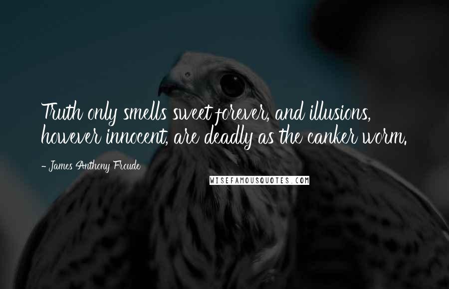 James Anthony Froude quotes: Truth only smells sweet forever, and illusions, however innocent, are deadly as the canker worm.