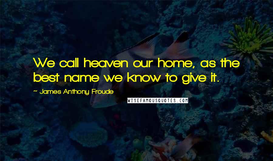 James Anthony Froude quotes: We call heaven our home, as the best name we know to give it.