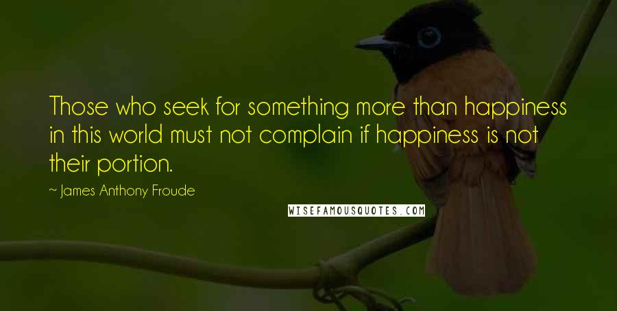 James Anthony Froude quotes: Those who seek for something more than happiness in this world must not complain if happiness is not their portion. James Anthony Froude quotes: Those who seek for something more than happiness in this world must not complain if happiness is not their portion.