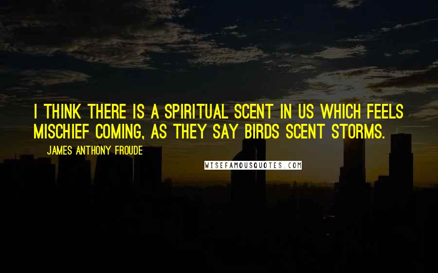 James Anthony Froude quotes: I think there is a spiritual scent in us which feels mischief coming, as they say birds scent storms. James Anthony Froude quotes: I think there is a spiritual scent in us which feels mischief coming, as they say birds scent storms.