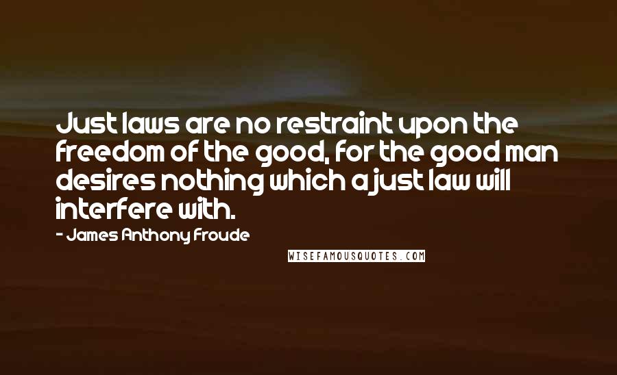 James Anthony Froude quotes: Just laws are no restraint upon the freedom of the good, for the good man desires nothing which a just law will interfere with. James Anthony Froude quotes: Just laws are no restraint upon the freedom of the good, for the good man desires nothing which a just law will interfere with.
