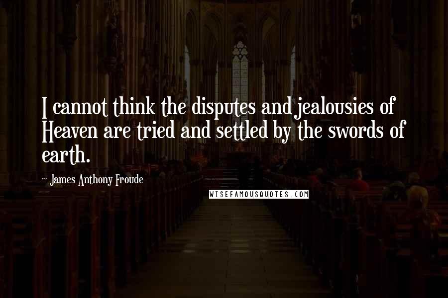 James Anthony Froude quotes: I cannot think the disputes and jealousies of Heaven are tried and settled by the swords of earth.