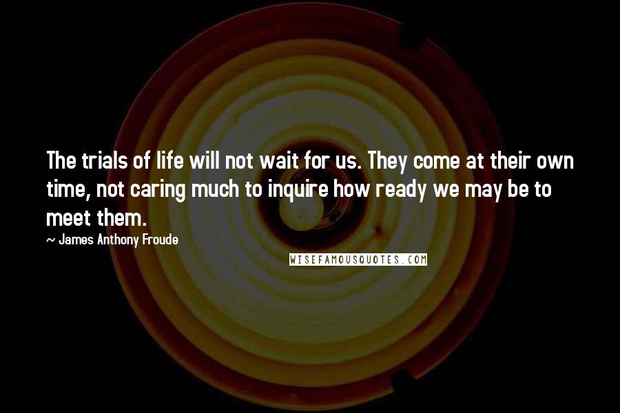 James Anthony Froude quotes: The trials of life will not wait for us. They come at their own time, not caring much to inquire how ready we may be to meet them. James Anthony Froude quotes: The trials of life will not wait for us. They come at their own time, not caring much to inquire how ready we may be to meet them.
