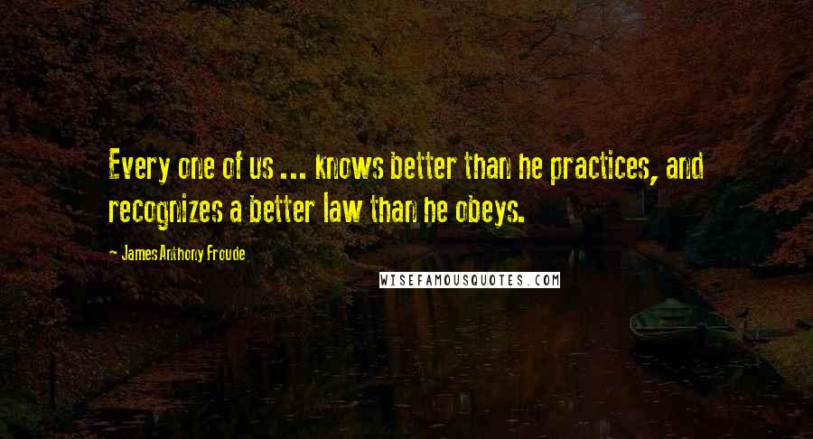 James Anthony Froude quotes: Every one of us ... knows better than he practices, and recognizes a better law than he obeys.