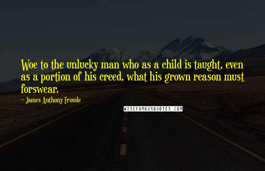 James Anthony Froude quotes: Woe to the unlucky man who as a child is taught, even as a portion of his creed, what his grown reason must forswear. James Anthony Froude quotes: Woe to the unlucky man who as a child is taught, even as a portion of his creed, what his grown reason must forswear.