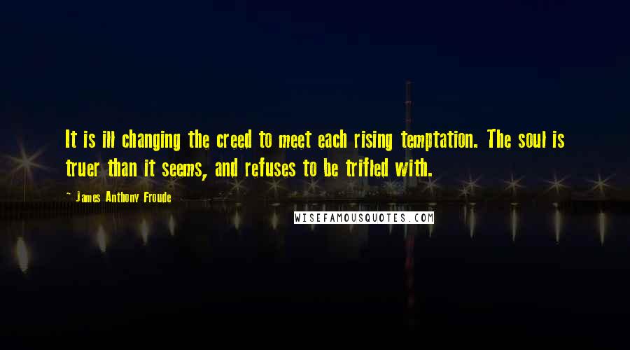 James Anthony Froude quotes: It is ill changing the creed to meet each rising temptation. The soul is truer than it seems, and refuses to be trifled with. James Anthony Froude quotes: It is ill changing the creed to meet each rising temptation. The soul is truer than it seems, and refuses to be trifled with.