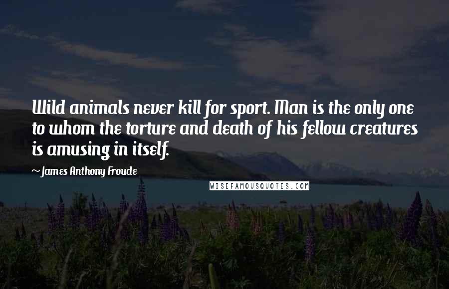 James Anthony Froude quotes: Wild animals never kill for sport. Man is the only one to whom the torture and death of his fellow creatures is amusing in itself. James Anthony Froude quotes: Wild animals never kill for sport. Man is the only one to whom the torture and death of his fellow creatures is amusing in itself.